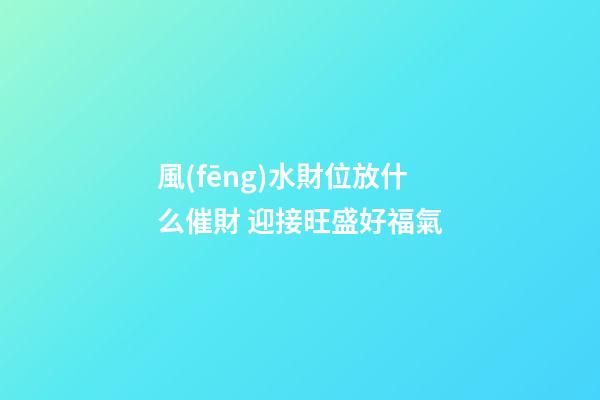 風(fēng)水財位放什么催財 迎接旺盛好福氣